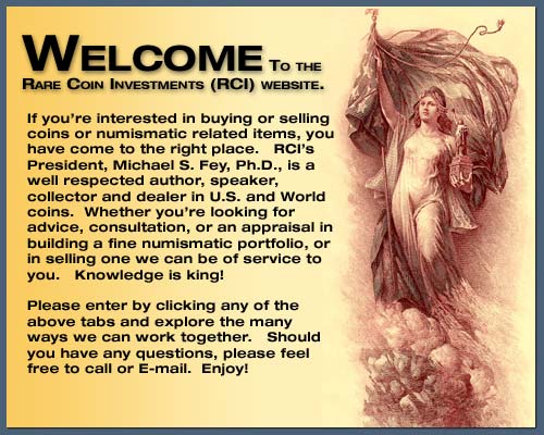 Welcome to the Rare Coin Investments (RCI) website.  If you're interested in buying or selling coins or numismatic related items, you have come to the right place.
                                     		  RCI's President, Michael S. Fey, Ph.D., is a well respected author, speaker, collector and dealer of U.S. and World Coins.  Whether you're looking for advice, consultation, 
											  or an appraisal in building a fine numismatic portfolio, or in selling one we can be of service to you.  Knowledge is king!  Please enter by clicking any of the above tabs
											  and explore the many ways we can work together.  Should you have any questions, please feel free to call or E-mail.  Enjoy!
