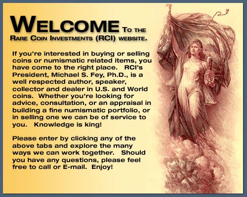 Welcome to the Rare Coin Investments (RCI) website.  If you're interested in buying or selling coins or numismatic related items, you have come to the right place.
                                     		  RCI's President, Michael S. Fey, Ph.D., is a well respected author, speaker, collector and dealer of U.S. and World Coins.  Whether you're looking for advice, consultation, 
											  or an appraisal in building a fine numismatic portfolio, or in selling one we can be of service to you.  Knowledge is king!  Please enter by clicking any of the above tabs
											  and explore the many ways we can work together.  Should you have any questions, please feel free to call or E-mail.  Enjoy!